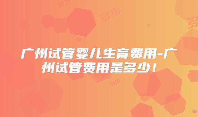广州试管婴儿生育费用-广州试管费用是多少！