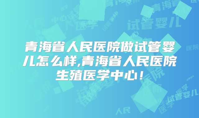 青海省人民医院做试管婴儿怎么样,青海省人民医院生殖医学中心！