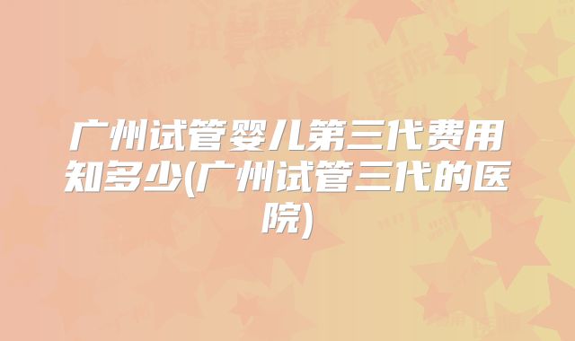 广州试管婴儿第三代费用知多少(广州试管三代的医院)
