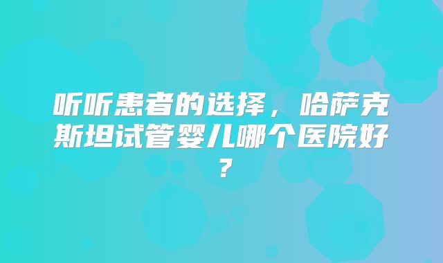 听听患者的选择，哈萨克斯坦试管婴儿哪个医院好？