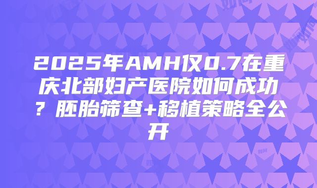 2025年AMH仅0.7在重庆北部妇产医院如何成功？胚胎筛查+移植策略全公开