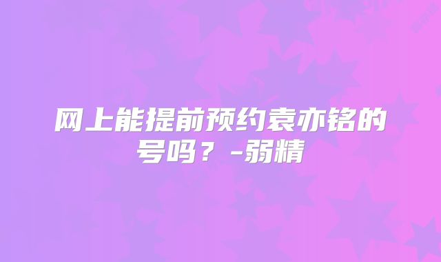 网上能提前预约袁亦铭的号吗？-弱精
