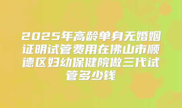 2025年高龄单身无婚姻证明试管费用在佛山市顺德区妇幼保健院做三代试管多少钱