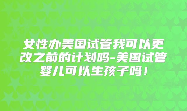 女性办美国试管我可以更改之前的计划吗-美国试管婴儿可以生孩子吗！