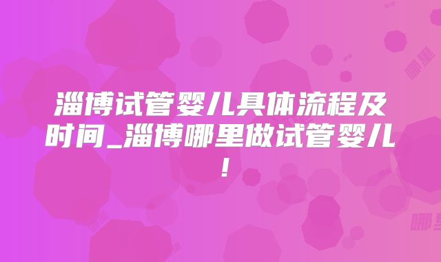 淄博试管婴儿具体流程及时间_淄博哪里做试管婴儿！