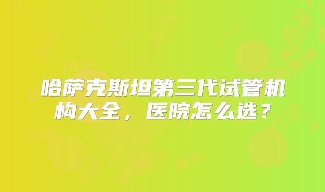 哈萨克斯坦第三代试管机构大全，医院怎么选？