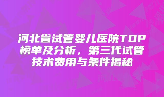 河北省试管婴儿医院TOP榜单及分析，第三代试管技术费用与条件揭秘
