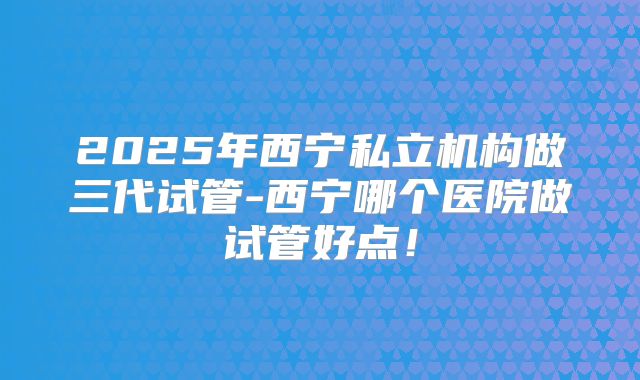 2025年西宁私立机构做三代试管-西宁哪个医院做试管好点！