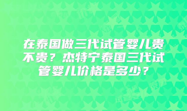 在泰国做三代试管婴儿贵不贵？杰特宁泰国三代试管婴儿价格是多少？