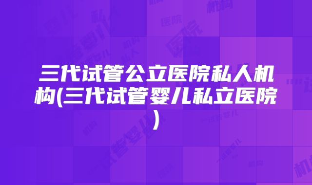三代试管公立医院私人机构(三代试管婴儿私立医院)