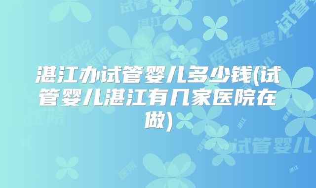 湛江办试管婴儿多少钱(试管婴儿湛江有几家医院在做)