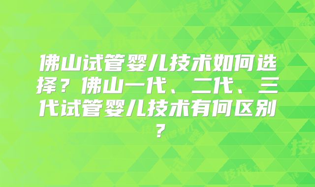 佛山试管婴儿技术如何选择？佛山一代、二代、三代试管婴儿技术有何区别？