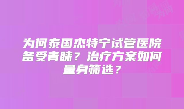 为何泰国杰特宁试管医院备受青睐？治疗方案如何量身筛选？