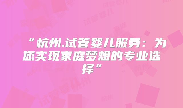“杭州.试管婴儿服务：为您实现家庭梦想的专业选择”