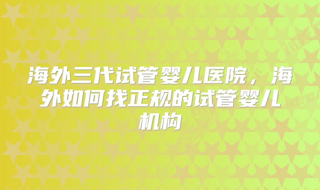 海外三代试管婴儿医院，海外如何找正规的试管婴儿机构