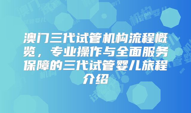 澳门三代试管机构流程概览，专业操作与全面服务保障的三代试管婴儿旅程介绍