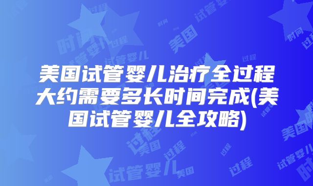 美国试管婴儿治疗全过程大约需要多长时间完成(美国试管婴儿全攻略)