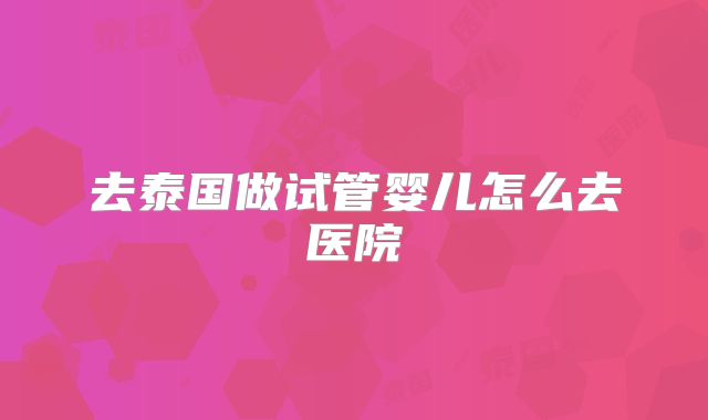 去泰国做试管婴儿怎么去医院