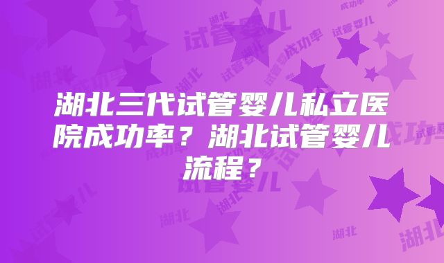 湖北三代试管婴儿私立医院成功率？湖北试管婴儿流程？