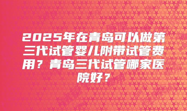 2025年在青岛可以做第三代试管婴儿附带试管费用？青岛三代试管哪家医院好？