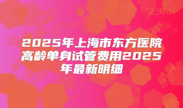 2025年上海市东方医院高龄单身试管费用2025年最新明细