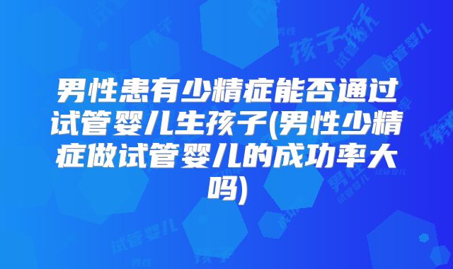 男性患有少精症能否通过试管婴儿生孩子(男性少精症做试管婴儿的成功率大吗)
