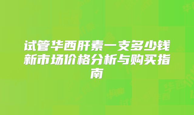 试管华西肝素一支多少钱新市场价格分析与购买指南
