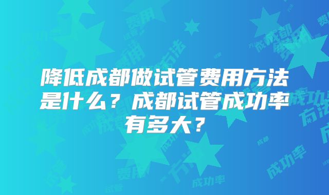 降低成都做试管费用方法是什么？成都试管成功率有多大？