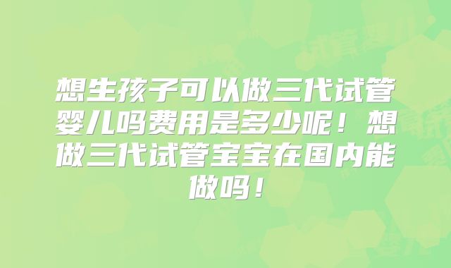 想生孩子可以做三代试管婴儿吗费用是多少呢!想做三代试管宝宝在国内能做吗!