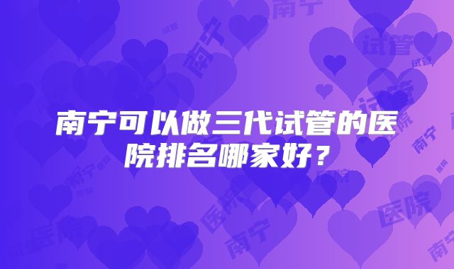 南宁可以做三代试管的医院排名哪家好?