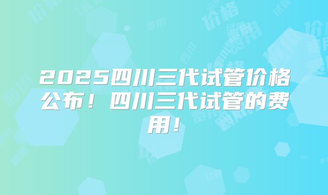 2025四川三代试管价格公布！四川三代试管的费用！