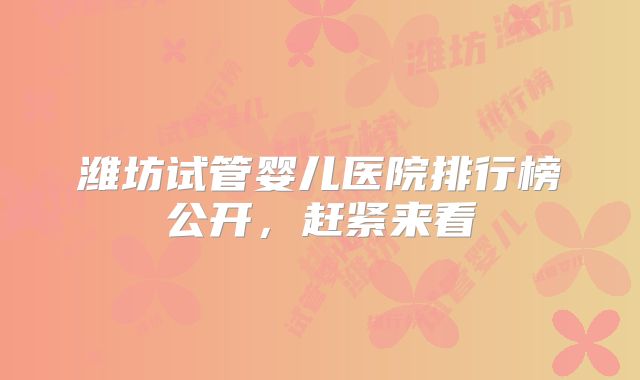 潍坊试管婴儿医院排行榜公开，赶紧来看