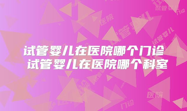 试管婴儿在医院哪个门诊 试管婴儿在医院哪个科室