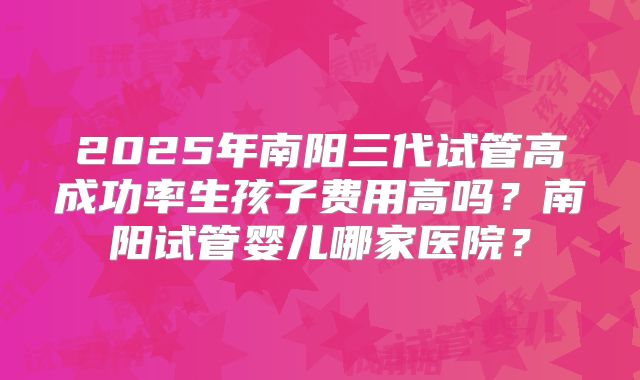 2025年南阳三代试管高成功率生孩子费用高吗？南阳试管婴儿哪家医院？
