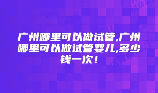广州哪里可以做试管,广州哪里可以做试管婴儿,多少钱一次！