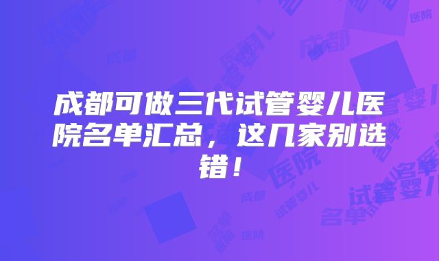 成都可做三代试管婴儿医院名单汇总，这几家别选错！