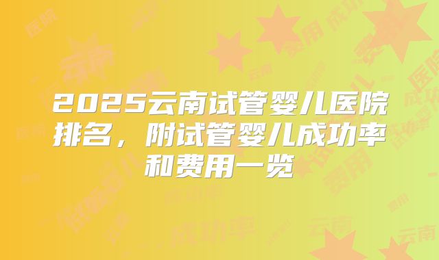 2025云南试管婴儿医院排名，附试管婴儿成功率和费用一览