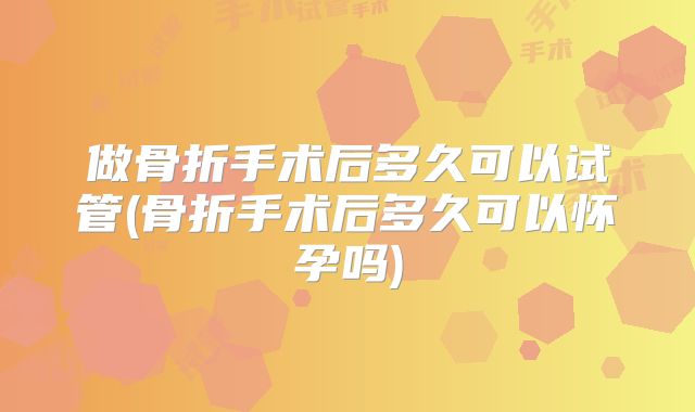 做骨折手术后多久可以试管(骨折手术后多久可以怀孕吗)