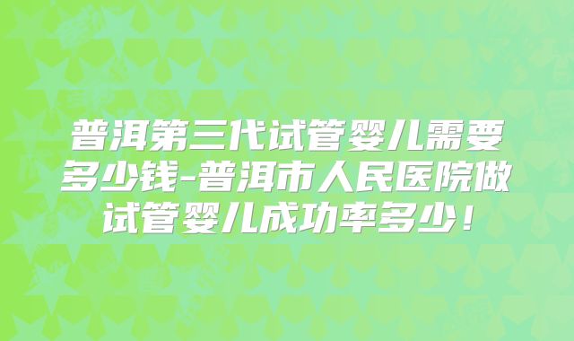 普洱第三代试管婴儿需要多少钱-普洱市人民医院做试管婴儿成功率多少！