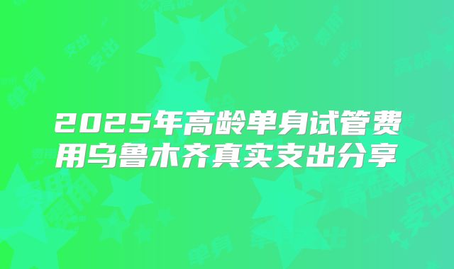2025年高龄单身试管费用乌鲁木齐真实支出分享