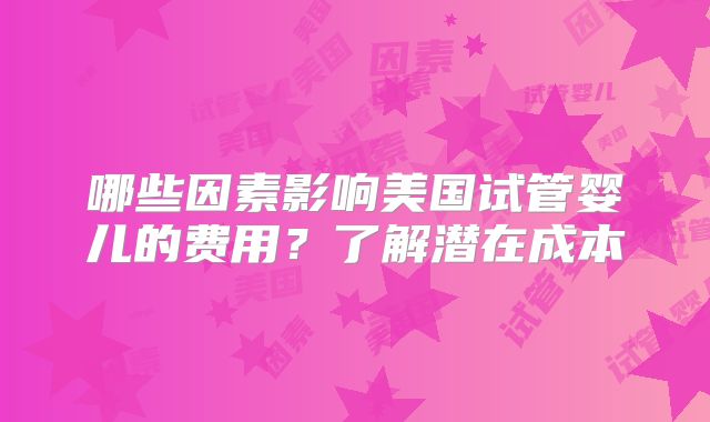 哪些因素影响美国试管婴儿的费用？了解潜在成本