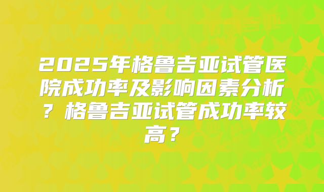 2025年格鲁吉亚试管医院成功率及影响因素分析？格鲁吉亚试管成功率较高？