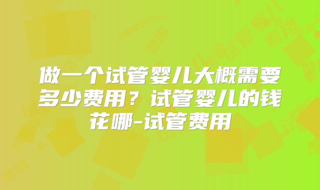 做一个试管婴儿大概需要多少费用？试管婴儿的钱花哪-试管费用