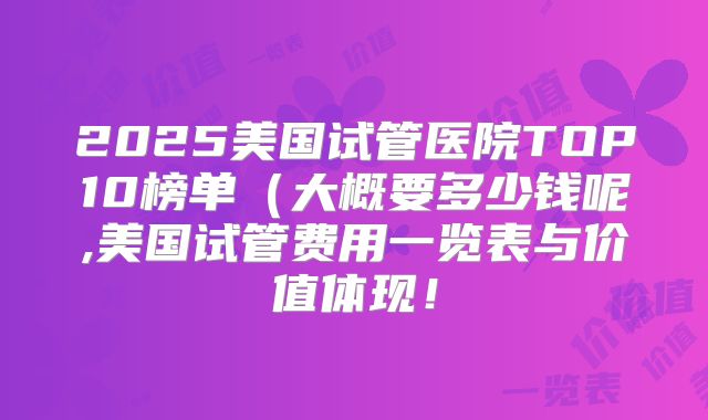 2025美国试管医院TOP10榜单(大概要多少钱呢,美国试管费用一览表与价值体现!