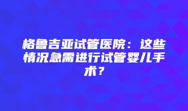 格鲁吉亚试管医院:这些情况急需进行试管婴儿手术?