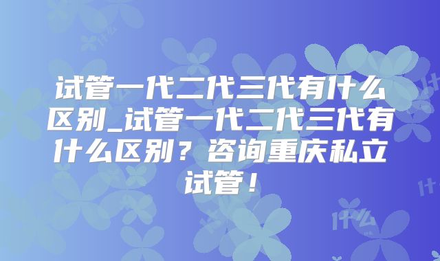 试管一代二代三代有什么区别_试管一代二代三代有什么区别？咨询重庆私立试管！