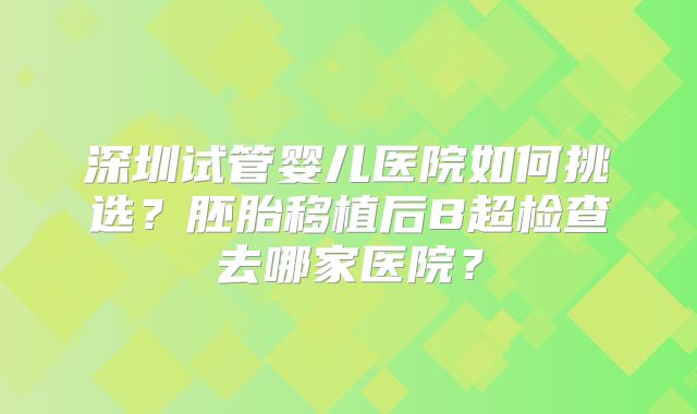 深圳试管婴儿医院如何挑选？胚胎移植后B超检查去哪家医院？