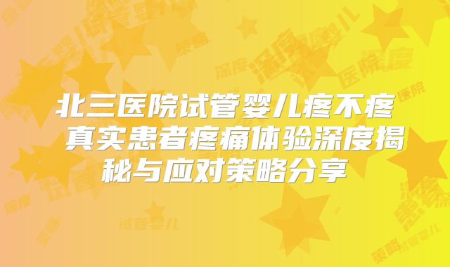 北三医院试管婴儿疼不疼 真实患者疼痛体验深度揭秘与应对策略分享
