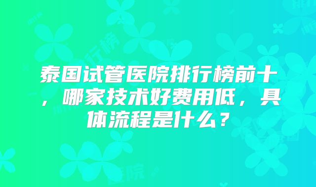 泰国试管医院排行榜前十，哪家技术好费用低，具体流程是什么？