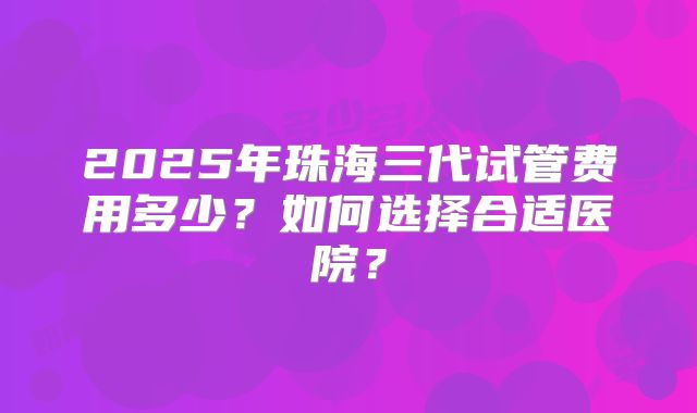 2025年珠海三代试管费用多少？如何选择合适医院？